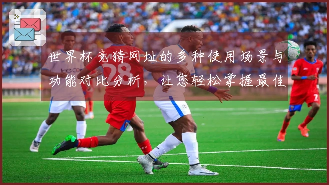 世界杯竞猜网址的多种使用场景与功能对比分析，让您轻松掌握最佳选择