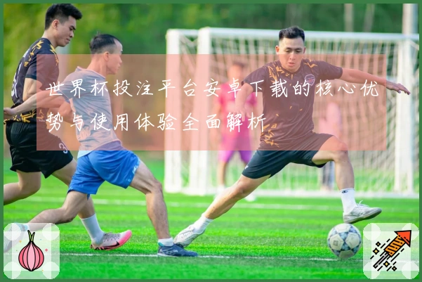 世界杯投注平台安卓下载的核心优势与使用体验全面解析